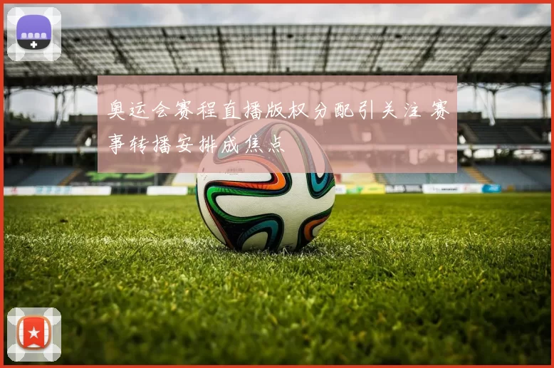 奥运会赛程直播版权分配引关注 赛事转播安排成焦点