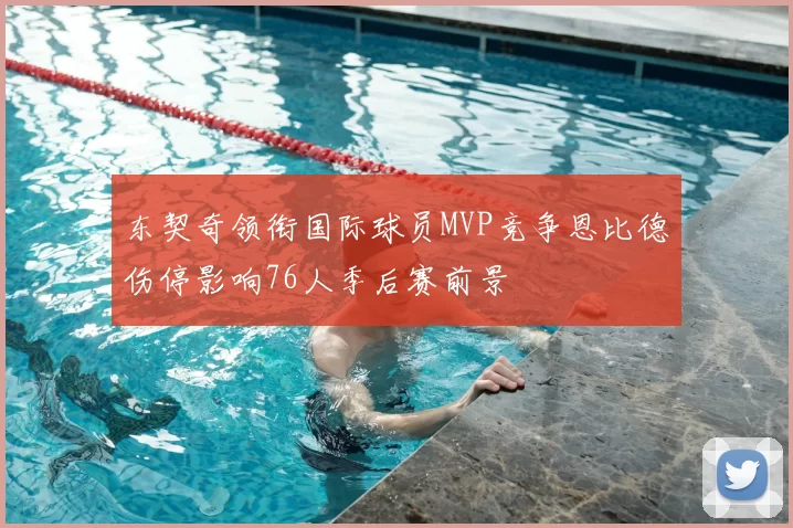 东契奇领衔国际球员MVP竞争恩比德伤停影响76人季后赛前景