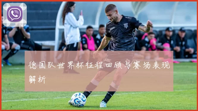 德国队世界杯征程回顾与赛场表现解析