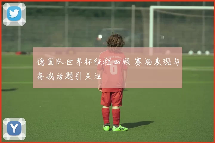 德国队世界杯征程回顾 赛场表现与备战话题引关注