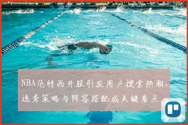 NBA范特西开服引发用户搜索热潮，选秀策略与阵容搭配成关键看点