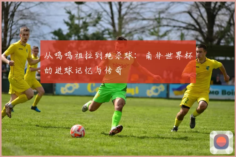 从呜呜祖拉到绝杀球：南非世界杯的进球记忆与传奇