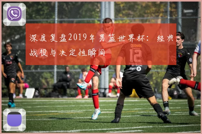 深度复盘2019年男篮世界杯：经典战役与决定性瞬间