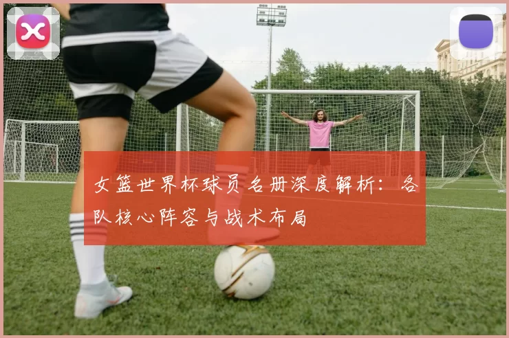 女篮世界杯球员名册深度解析：各队核心阵容与战术布局