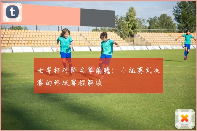 世界杯对阵名单前瞻:小组赛到决赛的终极赛程解读
