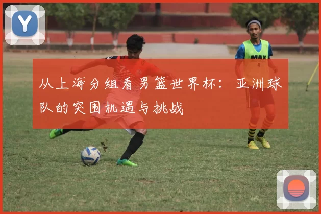 从上海分组看男篮世界杯：亚洲球队的突围机遇与挑战