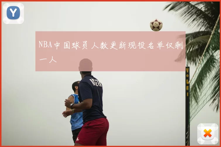 NBA中国球员人数更新现役名单仅剩一人