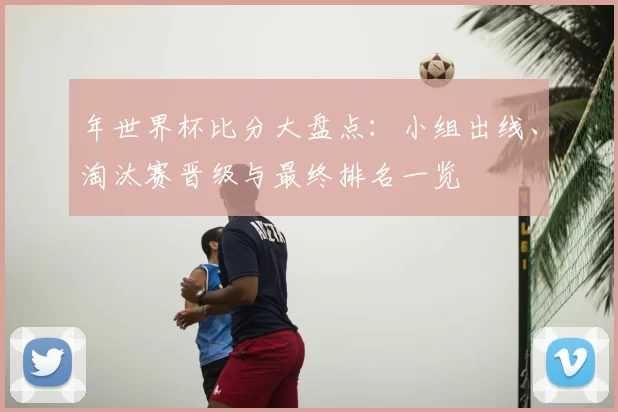年世界杯比分大盘点：小组出线、淘汰赛晋级与最终排名一览