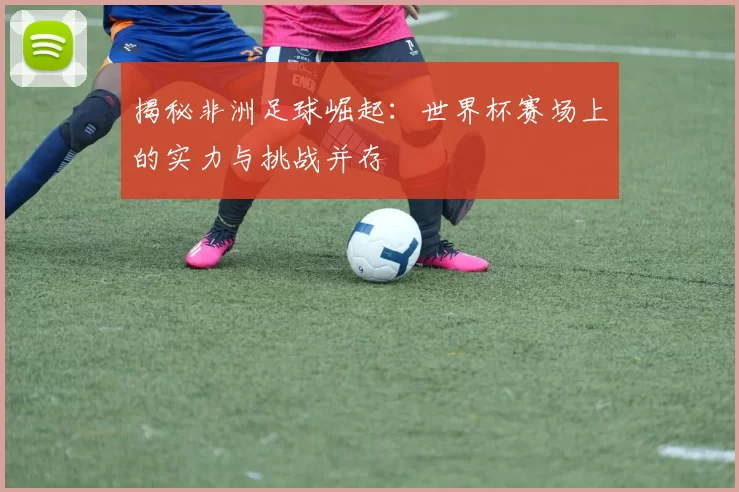 揭秘非洲足球崛起：世界杯赛场上的实力与挑战并存