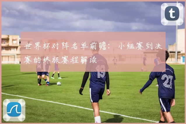 世界杯对阵名单前瞻:小组赛到决赛的终极赛程解读