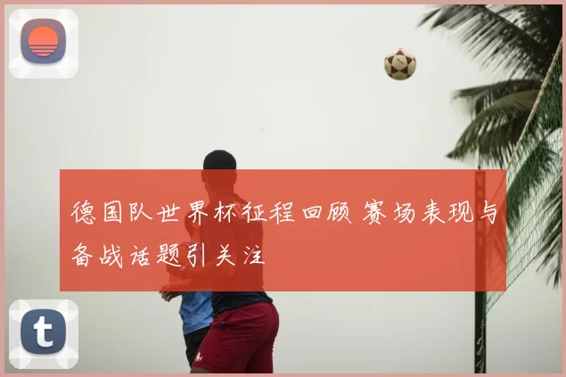 德国队世界杯征程回顾 赛场表现与备战话题引关注