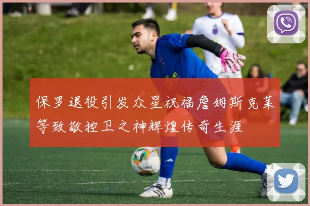 保罗退役引发众星祝福詹姆斯克莱等致敬控卫之神辉煌传奇生涯