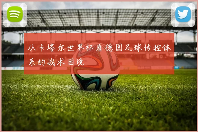 从卡塔尔世界杯看德国足球传控体系的战术困境
