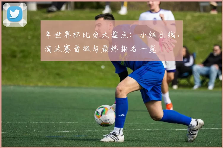 年世界杯比分大盘点:小组出线、淘汰赛晋级与最终排名一览