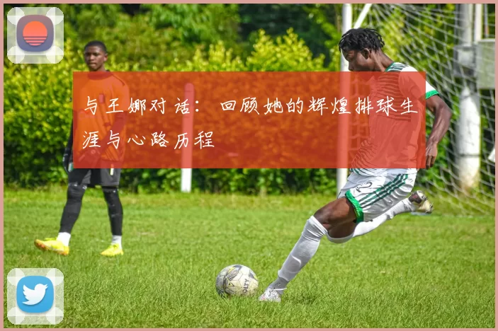 与王娜对话：回顾她的辉煌排球生涯与心路历程
