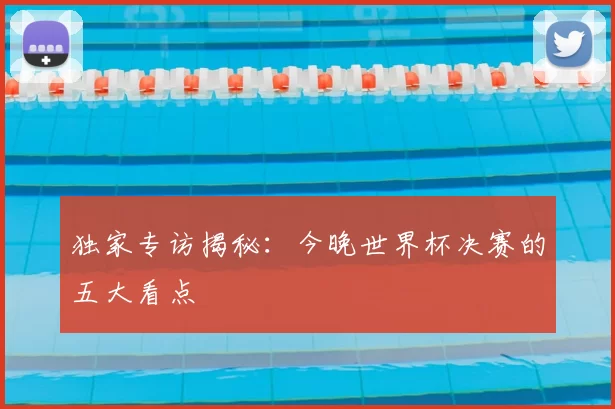 独家专访揭秘：今晚世界杯决赛的五大看点