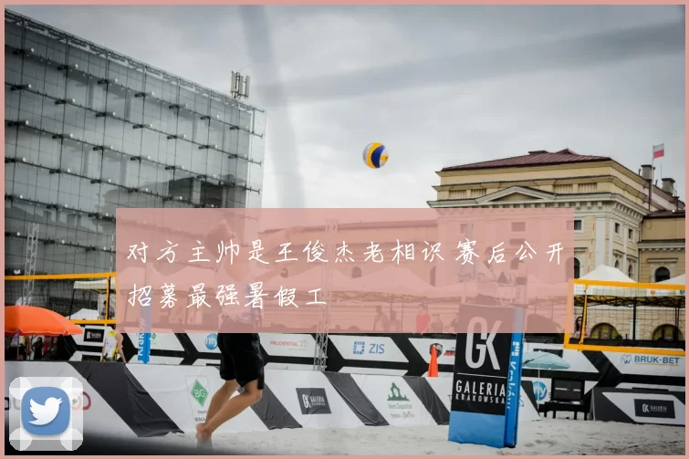 对方主帅是王俊杰老相识 赛后公开招募最强暑假工