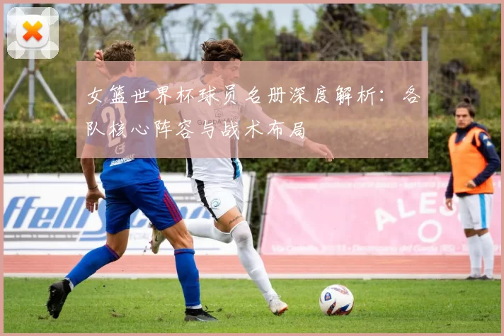 女篮世界杯球员名册深度解析：各队核心阵容与战术布局