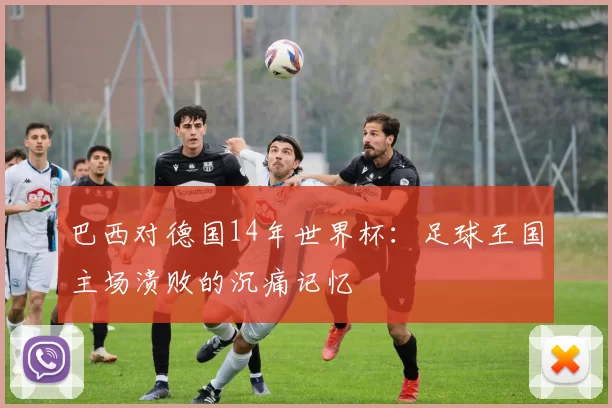 巴西对德国14年世界杯：足球王国主场溃败的沉痛记忆