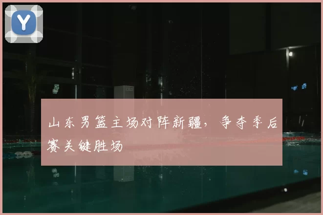 山东男篮主场对阵新疆，争夺季后赛关键胜场
