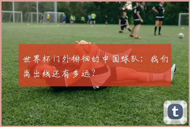 世界杯门外徘徊的中国球队:我们离出线还有多远?