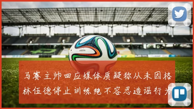 马赛主帅回应媒体质疑称从未因格林伍德停止训练绝不容忍造谣行为