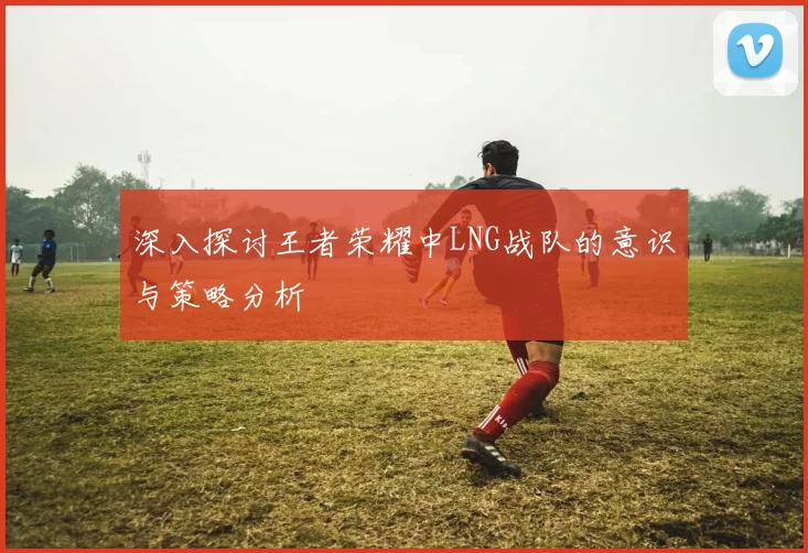 深入探讨王者荣耀中LNG战队的意识与策略分析