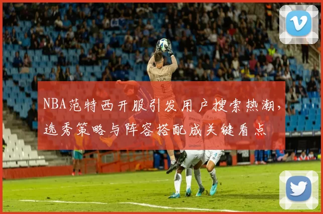 NBA范特西开服引发用户搜索热潮，选秀策略与阵容搭配成关键看点