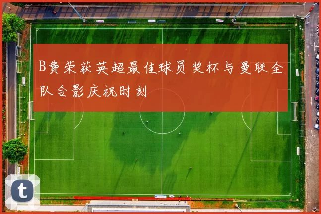 B费荣获英超最佳球员奖杯与曼联全队合影庆祝时刻