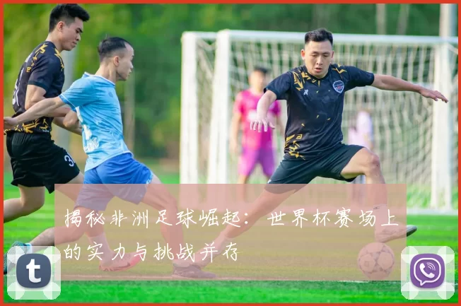 揭秘非洲足球崛起：世界杯赛场上的实力与挑战并存