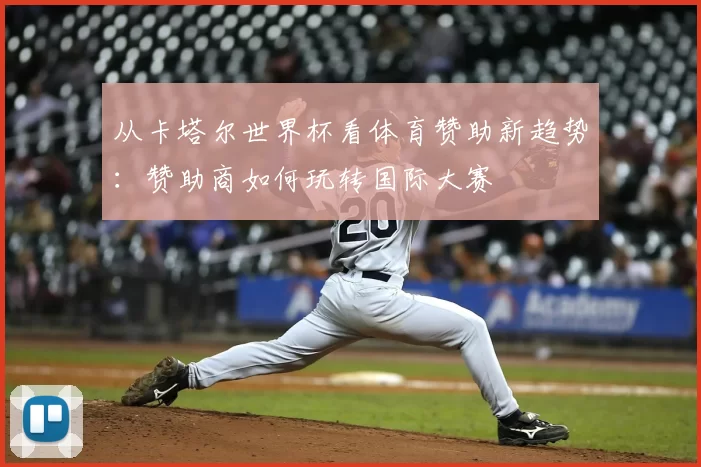 从卡塔尔世界杯看体育赞助新趋势:赞助商如何玩转国际大赛
