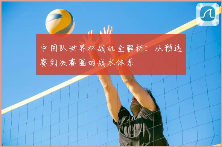 中国队世界杯战机全解析:从预选赛到决赛圈的战术体系