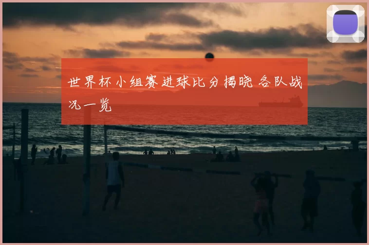 世界杯小组赛进球比分揭晓 各队战况一览