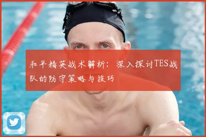 和平精英战术解析：深入探讨TES战队的防守策略与技巧