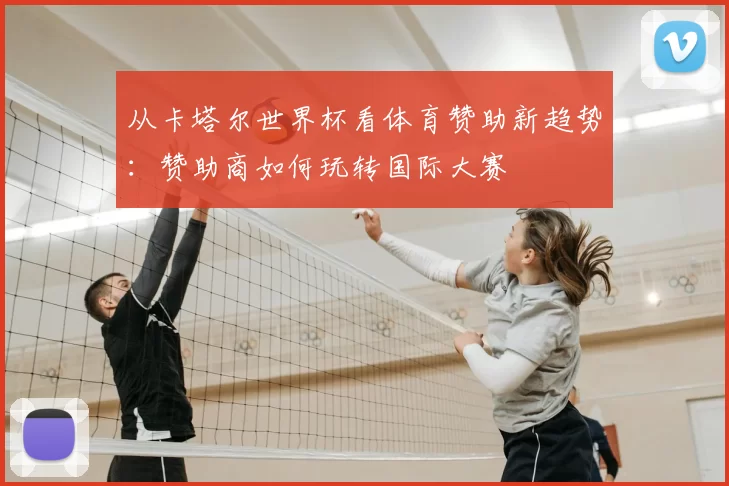 从卡塔尔世界杯看体育赞助新趋势:赞助商如何玩转国际大赛