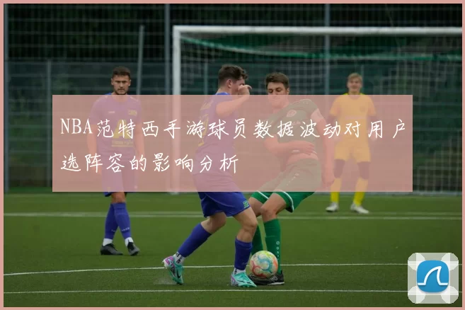 NBA范特西手游球员数据波动对用户选阵容的影响分析