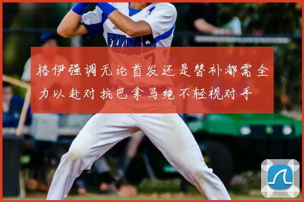 格伊强调无论首发还是替补都需全力以赴对抗巴拿马绝不轻视对手