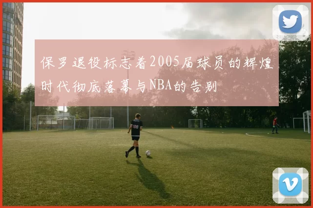 保罗退役标志着2005届球员的辉煌时代彻底落幕与NBA的告别