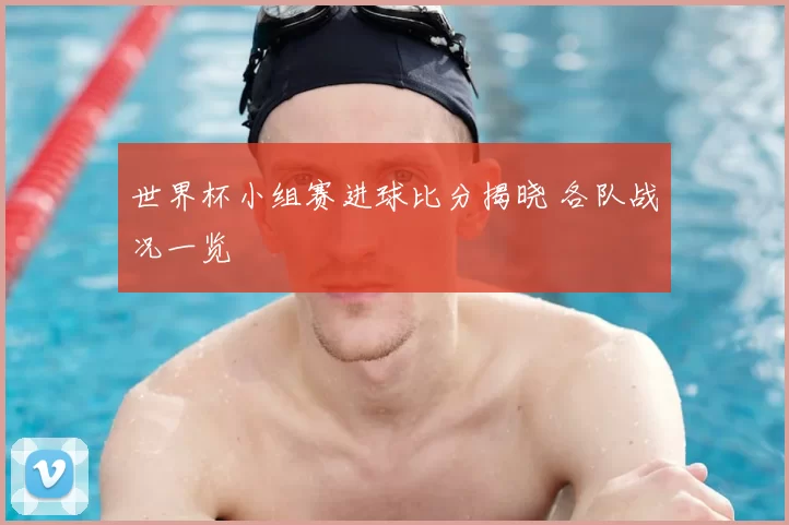 世界杯小组赛进球比分揭晓 各队战况一览