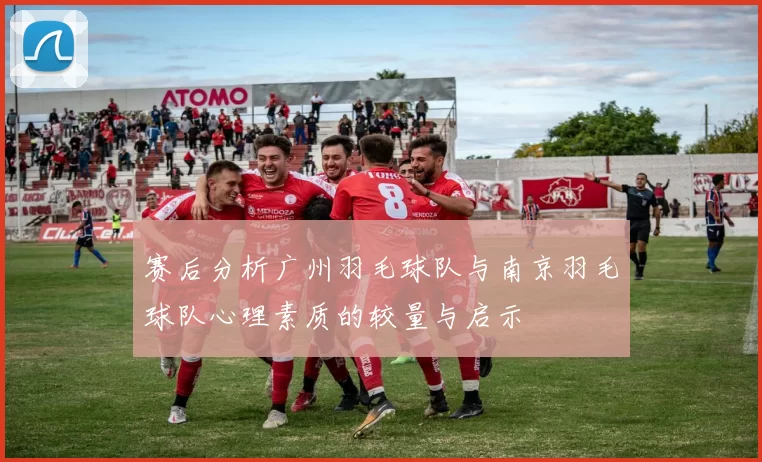 赛后分析广州羽毛球队与南京羽毛球队心理素质的较量与启示