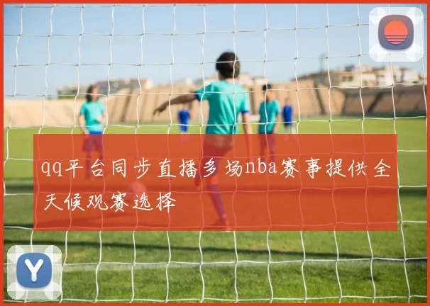 qq平台同步直播多场nba赛事提供全天候观赛选择