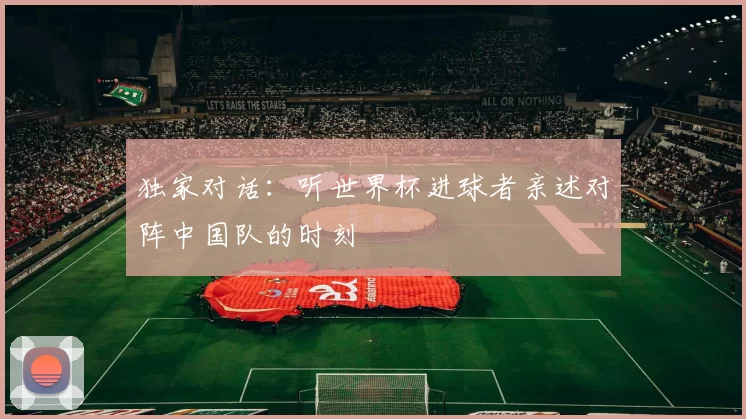 独家对话：听世界杯进球者亲述对阵中国队的时刻