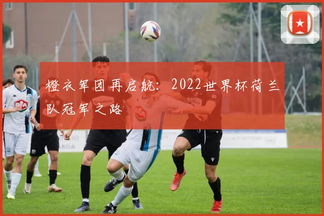 橙衣军团再启航:2022世界杯荷兰队冠军之路