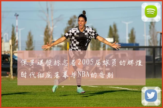 保罗退役标志着2005届球员的辉煌时代彻底落幕与NBA的告别