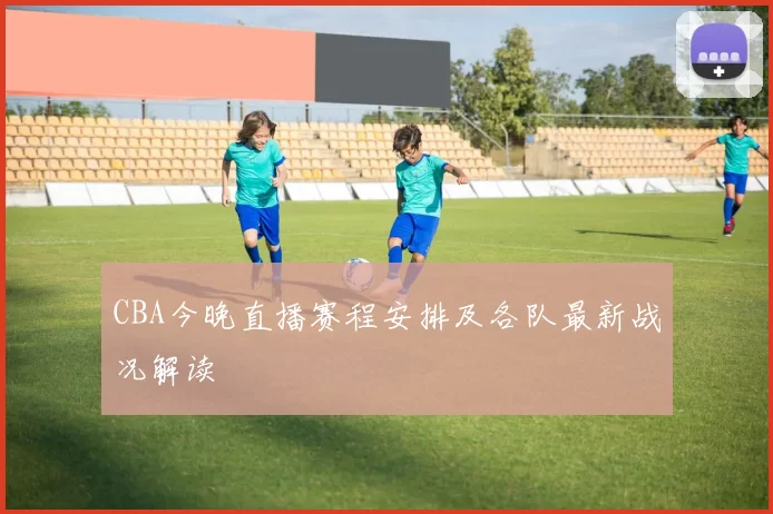 CBA今晚直播赛程安排及各队最新战况解读