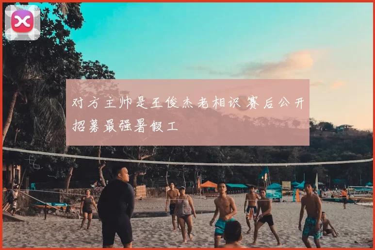 对方主帅是王俊杰老相识 赛后公开招募最强暑假工
