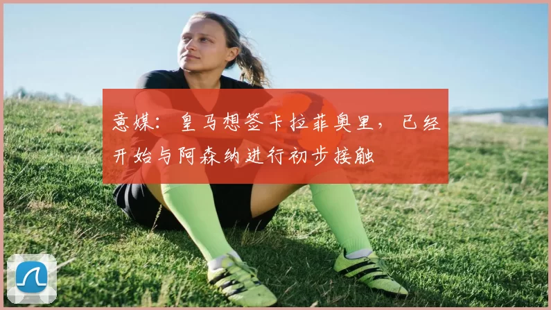 意媒：皇马想签卡拉菲奥里，已经开始与阿森纳进行初步接触