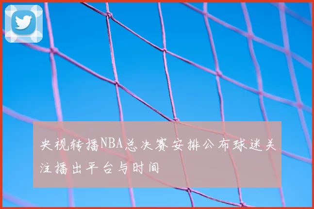 央视转播NBA总决赛安排公布球迷关注播出平台与时间