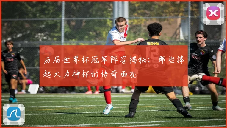 历届世界杯冠军阵容揭秘：那些捧起大力神杯的传奇面孔