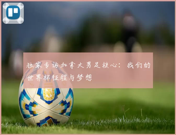 独家专访加拿大男足核心：我们的世界杯征程与梦想